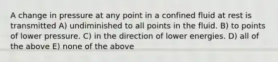 A change in pressure at any point in a confined fluid at rest is transmitted A) undiminished to all points in the fluid. B) to points of lower pressure. C) in the direction of lower energies. D) all of the above E) none of the above