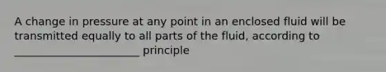 A change in pressure at any point in an enclosed fluid will be transmitted equally to all parts of the fluid, according to _______________________ principle