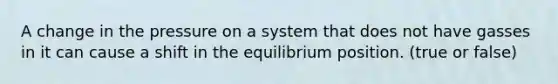 A change in the pressure on a system that does not have gasses in it can cause a shift in the equilibrium position. (true or false)