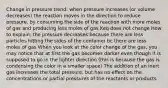 Change in pressure trend: when pressure increases (or volume decreases) the reaction moves in the direction to reduce pressure, by consuming the side of the reaction with more moles of gas and producing less moles of gas Keq does not change How to explain: the pressure decreases because there are less particles hitting the sides of the container bc there are less moles of gas When you look at the color change of the gas, you may notice that at first the gas becomes darker even though it is supposed to go in the lighter direction (this is because the gas is condensing the color in a smaller space) The addition of an inert gas increases the total pressure, but has no effect on the concentrations or partial pressures of the reactants or products