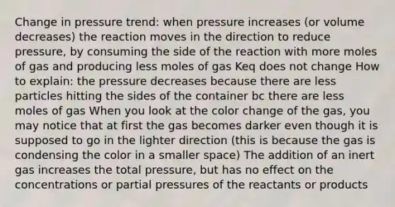 Change in pressure trend: when pressure increases (or volume decreases) the reaction moves in the direction to reduce pressure, by consuming the side of the reaction with more moles of gas and producing less moles of gas Keq does not change How to explain: the pressure decreases because there are less particles hitting the sides of the container bc there are less moles of gas When you look at the color change of the gas, you may notice that at first the gas becomes darker even though it is supposed to go in the lighter direction (this is because the gas is condensing the color in a smaller space) The addition of an inert gas increases the total pressure, but has no effect on the concentrations or partial pressures of the reactants or products