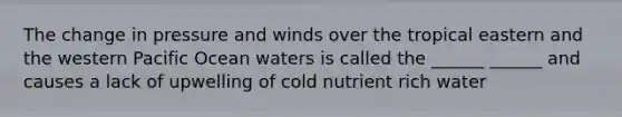 The change in pressure and winds over the tropical eastern and the western Pacific Ocean waters is called the ______ ______ and causes a lack of upwelling of cold nutrient rich water