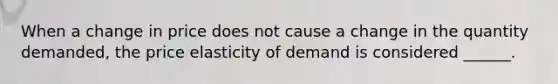 When a change in price does not cause a change in the quantity demanded, the price elasticity of demand is considered ______.