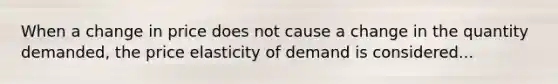 When a change in price does not cause a change in the quantity demanded, the price elasticity of demand is considered...