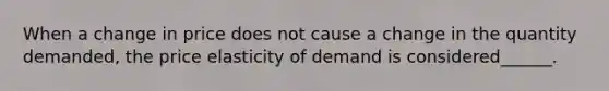 When a change in price does not cause a change in the quantity demanded, the price elasticity of demand is considered______.