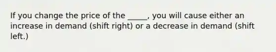 If you change the price of the _____, you will cause either an increase in demand (shift right) or a decrease in demand (shift left.)