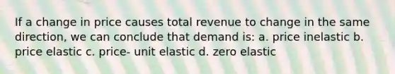 If a change in price causes total revenue to change in the same direction, we can conclude that demand is: a. price inelastic b. price elastic c. price- unit elastic d. zero elastic