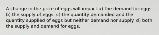 A change in the price of eggs will impact a) the demand for eggs. b) the supply of eggs. c) the quantity demanded and the quantity supplied of eggs but neither demand nor supply. d) both the supply and demand for eggs.