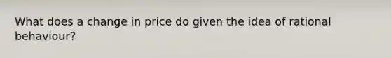 What does a change in price do given the idea of rational behaviour?