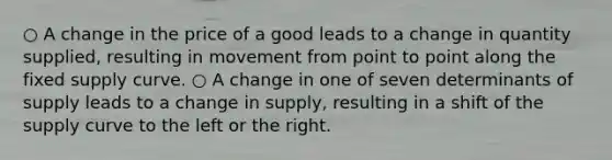 ○ A change in the price of a good leads to a change in quantity supplied, resulting in movement from point to point along the fixed supply curve. ○ A change in one of seven determinants of supply leads to a change in supply, resulting in a shift of the supply curve to the left or the right.