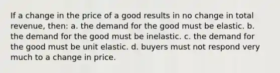 If a change in the price of a good results in no change in total revenue, then: a. the demand for the good must be elastic. b. the demand for the good must be inelastic. c. the demand for the good must be unit elastic. d. buyers must not respond very much to a change in price.