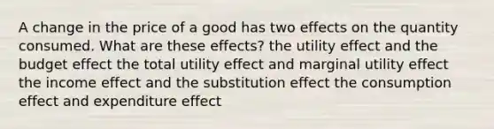 A change in the price of a good has two effects on the quantity consumed. What are these effects? the utility effect and the budget effect the total utility effect and marginal utility effect the income effect and the substitution effect the consumption effect and expenditure effect