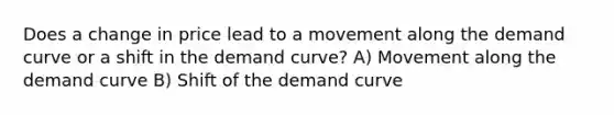 Does a change in price lead to a movement along the demand curve or a shift in the demand curve? A) Movement along the demand curve B) Shift of the demand curve