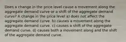 Does a change in the price level cause a movement along the aggregate demand curve or a shift of the aggregate demand curve? A change in the price level a) does not affect the aggregate demand curve. b) causes a movement along the aggregate demand curve. c) causes a shift of the aggregate demand curve. d) causes both a movement along and the shift of the aggregate demand curve.