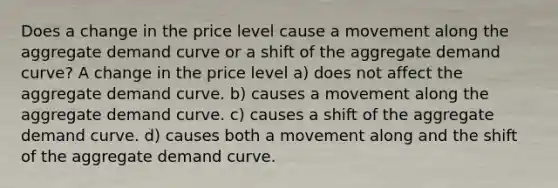 Does a change in the price level cause a movement along the aggregate demand curve or a shift of the aggregate demand curve? A change in the price level a) does not affect the aggregate demand curve. b) causes a movement along the aggregate demand curve. c) causes a shift of the aggregate demand curve. d) causes both a movement along and the shift of the aggregate demand curve.