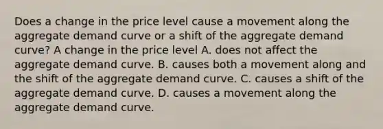 Does a change in the price level cause a movement along the aggregate demand curve or a shift of the aggregate demand​ curve? A change in the price level A. does not affect the aggregate demand curve. B. causes both a movement along and the shift of the aggregate demand curve. C. causes a shift of the aggregate demand curve. D. causes a movement along the aggregate demand curve.