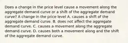 Does a change in the price level cause a movement along the aggregate demand curve or a shift of the aggregate demand​ curve? A change in the price level A. causes a shift of the aggregate demand curve. B. does not affect the aggregate demand curve. C. causes a movement along the aggregate demand curve. D. causes both a movement along and the shift of the aggregate demand curve.