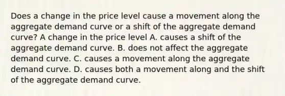 Does a change in the price level cause a movement along the aggregate demand curve or a shift of the aggregate demand​ curve? A change in the price level A. causes a shift of the aggregate demand curve. B. does not affect the aggregate demand curve. C. causes a movement along the aggregate demand curve. D. causes both a movement along and the shift of the aggregate demand curve.