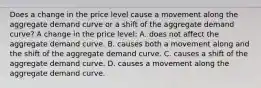 Does a change in the price level cause a movement along the aggregate demand curve or a shift of the aggregate demand​ curve? A change in the price level: A. does not affect the aggregate demand curve. B. causes both a movement along and the shift of the aggregate demand curve. C. causes a shift of the aggregate demand curve. D. causes a movement along the aggregate demand curve.