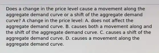 Does a change in the price level cause a movement along the aggregate demand curve or a shift of the aggregate demand​ curve? A change in the price level: A. does not affect the aggregate demand curve. B. causes both a movement along and the shift of the aggregate demand curve. C. causes a shift of the aggregate demand curve. D. causes a movement along the aggregate demand curve.