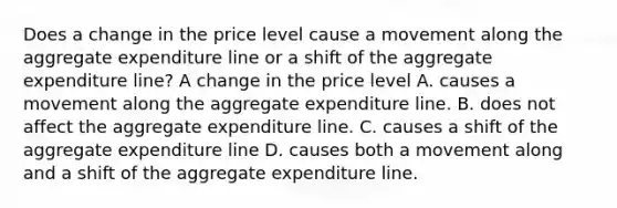 Does a change in the price level cause a movement along the aggregate expenditure line or a shift of the aggregate expenditure​ line? A change in the price level A. causes a movement along the aggregate expenditure line. B. does not affect the aggregate expenditure line. C. causes a shift of the aggregate expenditure line D. causes both a movement along and a shift of the aggregate expenditure line.