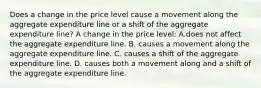 Does a change in the price level cause a movement along the aggregate expenditure line or a shift of the aggregate expenditure​ line? A change in the price level: A.does not affect the aggregate expenditure line. B. causes a movement along the aggregate expenditure line. C. causes a shift of the aggregate expenditure line. D. causes both a movement along and a shift of the aggregate expenditure line.