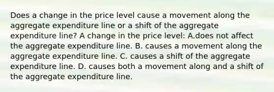 Does a change in the price level cause a movement along the aggregate expenditure line or a shift of the aggregate expenditure​ line? A change in the price level: A.does not affect the aggregate expenditure line. B. causes a movement along the aggregate expenditure line. C. causes a shift of the aggregate expenditure line. D. causes both a movement along and a shift of the aggregate expenditure line.