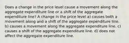 Does a change in the price level cause a movement along the aggregate expenditure line or a shift of the aggregate expenditure line? A change in the price level a) causes both a movement along and a shift of the aggregate expenditure line. b) causes a movement along the aggregate expenditure line. c) causes a shift of the aggregate expenditure line. d) does not affect the aggregate expenditure line.