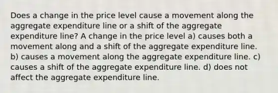 Does a change in the price level cause a movement along the aggregate expenditure line or a shift of the aggregate expenditure line? A change in the price level a) causes both a movement along and a shift of the aggregate expenditure line. b) causes a movement along the aggregate expenditure line. c) causes a shift of the aggregate expenditure line. d) does not affect the aggregate expenditure line.