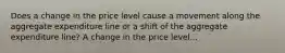 Does a change in the price level cause a movement along the aggregate expenditure line or a shift of the aggregate expenditure​ line? A change in the price level...