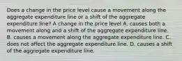 Does a change in the price level cause a movement along the aggregate expenditure line or a shift of the aggregate expenditure​ line? A change in the price level A. causes both a movement along and a shift of the aggregate expenditure line. B. causes a movement along the aggregate expenditure line. C. does not affect the aggregate expenditure line. D. causes a shift of the aggregate expenditure line.