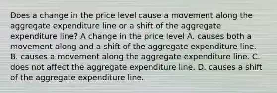 Does a change in the price level cause a movement along the aggregate expenditure line or a shift of the aggregate expenditure​ line? A change in the price level A. causes both a movement along and a shift of the aggregate expenditure line. B. causes a movement along the aggregate expenditure line. C. does not affect the aggregate expenditure line. D. causes a shift of the aggregate expenditure line.