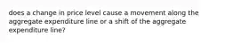 does a change in price level cause a movement along the aggregate expenditure line or a shift of the aggregate expenditure line?