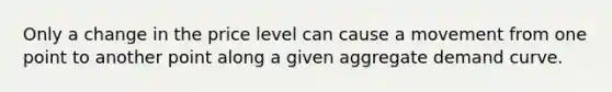 Only a change in the price level can cause a movement from one point to another point along a given aggregate demand curve.