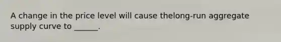 A change in the price level will cause the​long-run aggregate supply curve to ______.