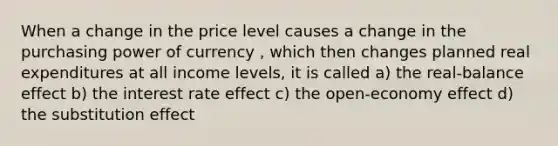 When a change in the price level causes a change in the purchasing power of currency , which then changes planned real expenditures at all income levels, it is called a) the real-balance effect b) the interest rate effect c) the open-economy effect d) the substitution effect