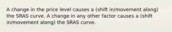 A change in the price level causes a (shift in/movement along) the SRAS curve. A change in any other factor causes a (shift in/movement along) the SRAS curve.