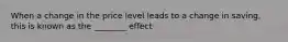 When a change in the price level leads to a change in saving, this is known as the ________ effect