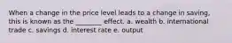 When a change in the price level leads to a change in saving, this is known as the ________ effect. a. wealth b. international trade c. savings d. interest rate e. output