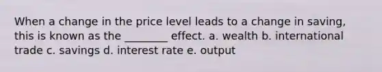 When a change in the price level leads to a change in saving, this is known as the ________ effect. a. wealth b. international trade c. savings d. interest rate e. output