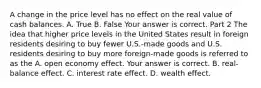 A change in the price level has no effect on the real value of cash balances. A. True B. False Your answer is correct. Part 2 The idea that higher price levels in the United States result in foreign residents desiring to buy fewer​ U.S.-made goods and U.S. residents desiring to buy more​ foreign-made goods is referred to as the A. open economy effect. Your answer is correct. B. ​real-balance effect. C. interest rate effect. D. wealth effect.