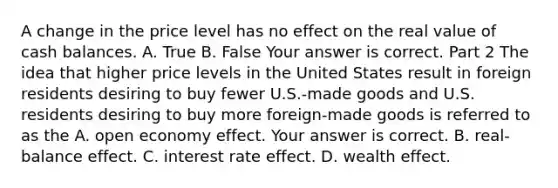 A change in the price level has no effect on the real value of cash balances. A. True B. False Your answer is correct. Part 2 The idea that higher price levels in the United States result in foreign residents desiring to buy fewer​ U.S.-made goods and U.S. residents desiring to buy more​ foreign-made goods is referred to as the A. open economy effect. Your answer is correct. B. ​real-balance effect. C. interest rate effect. D. wealth effect.