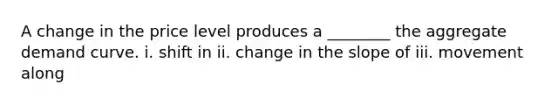 A change in the price level produces a​ ________ the aggregate demand curve. i. shift in ii. change in the slope of iii. movement along