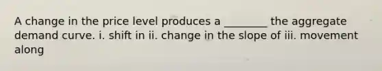 A change in the price level produces a ________ the aggregate demand curve. i. shift in ii. change in the slope of iii. movement along