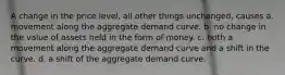 A change in the price level, all other things unchanged, causes a. movement along the aggregate demand curve. b. no change in the value of assets held in the form of money. c. both a movement along the aggregate demand curve and a shift in the curve. d. a shift of the aggregate demand curve.