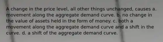 A change in the price level, all other things unchanged, causes a. movement along the aggregate demand curve. b. no change in the value of assets held in the form of money. c. both a movement along the aggregate demand curve and a shift in the curve. d. a shift of the aggregate demand curve.