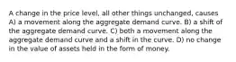 A change in the price level, all other things unchanged, causes A) a movement along the aggregate demand curve. B) a shift of the aggregate demand curve. C) both a movement along the aggregate demand curve and a shift in the curve. D) no change in the value of assets held in the form of money.