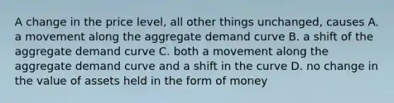 A change in the price level, all other things unchanged, causes A. a movement along the <a href='https://www.questionai.com/knowledge/kSskzAHMj5-aggregate-demand-curve' class='anchor-knowledge'><a href='https://www.questionai.com/knowledge/kXfli79fsU-aggregate-demand' class='anchor-knowledge'>aggregate demand</a> curve</a> B. a shift of the aggregate demand curve C. both a movement along the aggregate demand curve and a shift in the curve D. no change in the value of assets held in the form of money