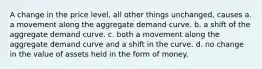 A change in the price level, all other things unchanged, causes a. a movement along the aggregate demand curve. b. a shift of the aggregate demand curve. c. both a movement along the aggregate demand curve and a shift in the curve. d. no change in the value of assets held in the form of money.