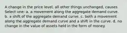 A change in the price level, all other things unchanged, causes Select one: a. a movement along the aggregate demand curve. b. a shift of the aggregate demand curve. c. both a movement along the aggregate demand curve and a shift in the curve. d. no change in the value of assets held in the form of money.